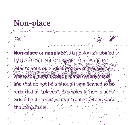Non-place or nonplace is a neologism coined by the French anthropologist Marc Auge to refer to anthropological spaces of transience where the human beings remain anonymous and that do not hold enough significance to be regarded as places. Examples of non-places would be motorways, hotel rooms, airports, and shopping malls.